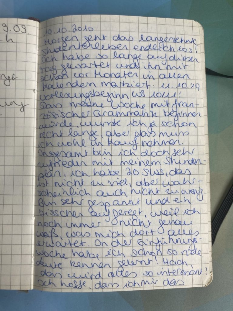 Handgeschriebener Tagebucheintrag: 10.10.2010 Morgen geht das langersehnte Studentenleben endlich los! Ich habe so lange auf diesen Tag gewartet und ihn mir schon vor Monaten in allen Kalendern markiert: 11.10.2010, Vorlesungsbeginn WS 10/11! Dass meine Woche mit französischer Grammatik beginnen würde, wusste ich ja schon recht lange, aber das muss ich wohl in Kauf nehmen. Insgesamt bin ich doch sehr zufrieden mit meinem Stundenplan, ich habe 20 SWS, das ist nicht zu viel, aber wahrscheinlich auch nicht zu wenig. Bin sehr gespannt und ein bisschen aufgeregt, weil ich noch immer nicht genau weiß, was mich dort alles erwartet. In der Einführingswoche habe ich schon so viele Leute kennen gelernt! Hach, das wird alles so interessant!